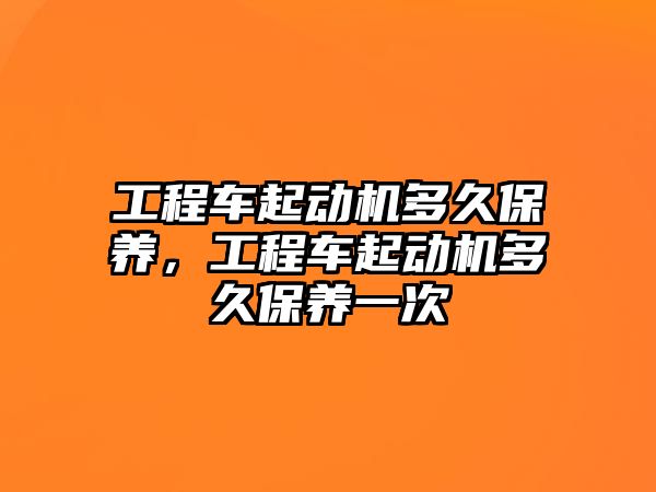 工程車起動機多久保養(yǎng)，工程車起動機多久保養(yǎng)一次